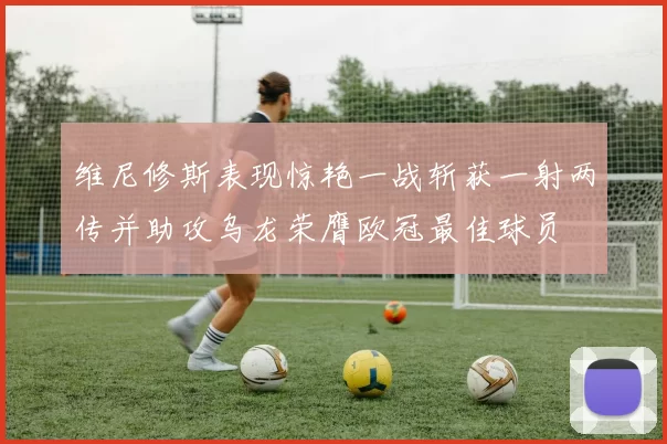 维尼修斯表现惊艳一战斩获一射两传并助攻乌龙荣膺欧冠最佳球员