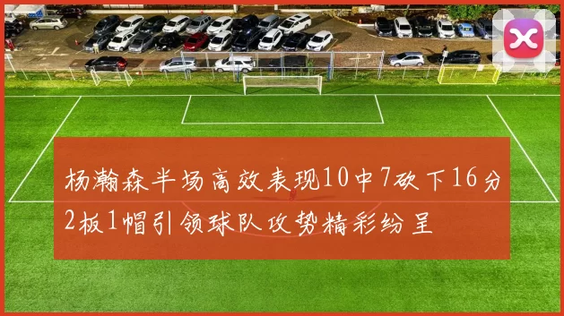 杨瀚森半场高效表现10中7砍下16分2板1帽引领球队攻势精彩纷呈