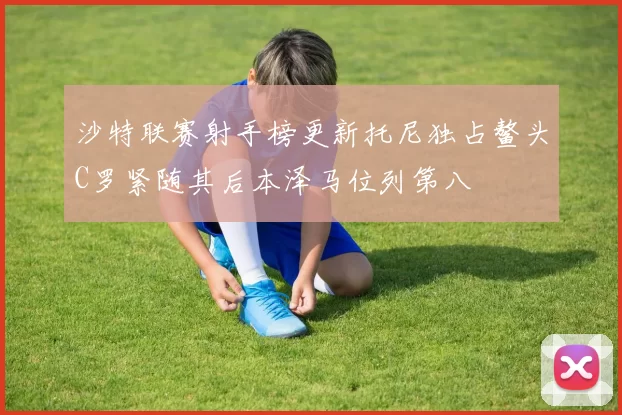 沙特联赛射手榜更新托尼独占鳌头C罗紧随其后本泽马位列第八
