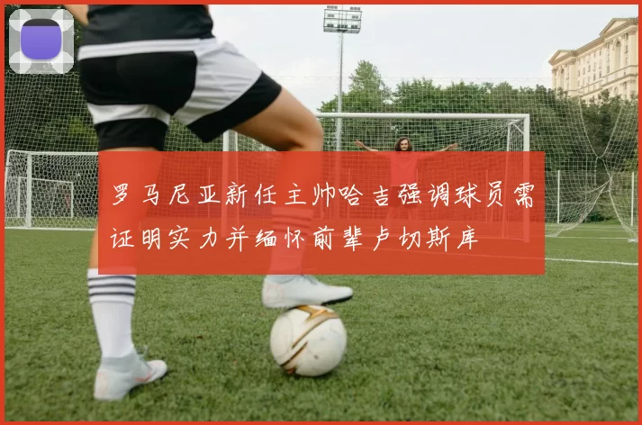 罗马尼亚新任主帅哈吉强调球员需证明实力并缅怀前辈卢切斯库