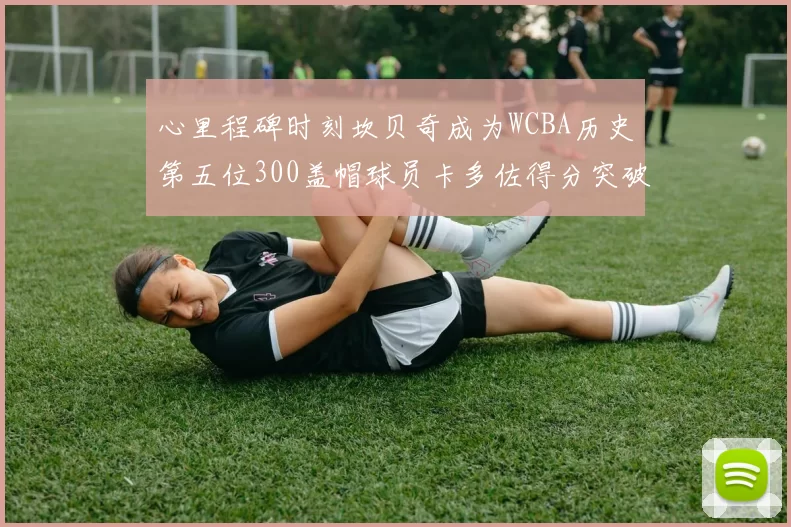 心里程碑时刻坎贝奇成为WCBA历史第五位300盖帽球员卡多佐得分突破1000大关